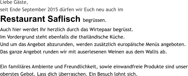 Liebe G�ste, seit Ende September 2015 d�rfen wir Euch neu auch im Restaurant Saflisch begr�ssen. Auch hier werdet Ihr herzlich durch das Wirtepaar begr�sst.Im Vordergrund steht ebenfalls die thail�ndische K�che.Und um das Angebot abzurunden, werden zus�tzlich europ�ische Men�s angeboten. Das ganze Angebot runden wir mit auserlesenen Weinen aus dem Wallis ab.  Ein famili�res Ambiente und Freundlichkeit, sowie einwandfreie Produkte sind unser oberstes Gebot. Lass dich �berraschen. Ein Besuch lohnt sich.