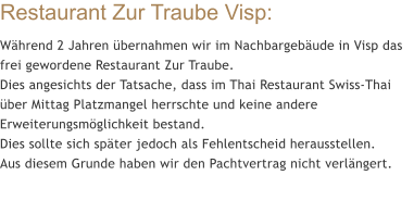 Restaurant Zur Traube Visp: W�hrend 2 Jahren �bernahmen wir im Nachbargeb�ude in Visp das frei gewordene Restaurant Zur Traube. Dies angesichts der Tatsache, dass im Thai Restaurant Swiss-Thai �ber Mittag Platzmangel herrschte und keine andere Erweiterungsm�glichkeit bestand. Dies sollte sich sp�ter jedoch als Fehlentscheid herausstellen.  Aus diesem Grunde haben wir den Pachtvertrag nicht verl�ngert.Si